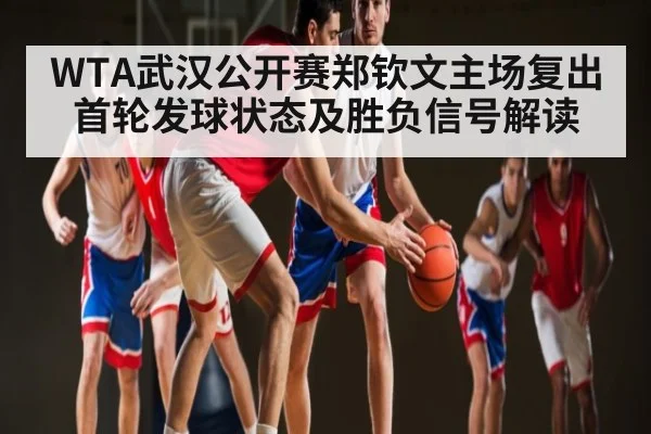 WTA武汉公开赛郑钦文主场复出首轮发球状态及胜负信号解读